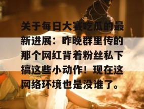 关于每日大赛吃瓜的最新进展：昨晚群里传的那个网红背着粉丝私下搞这些小动作！现在这网络环境也是没谁了。