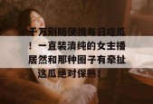 千万别随便搜每日吃瓜！一直装清纯的女主播居然和那种圈子有牵扯，这瓜绝对保熟！