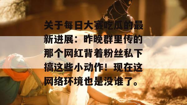 关于每日大赛吃瓜的最新进展：昨晚群里传的那个网红背着粉丝私下搞这些小动作！现在这网络环境也是没谁了。  第1张