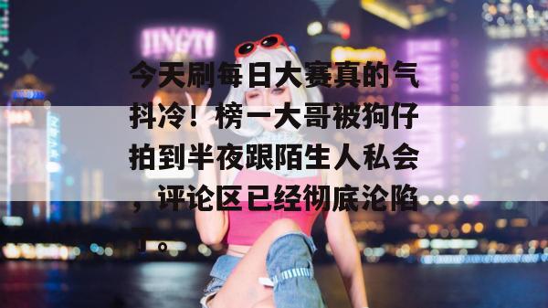 今天刷每日大赛真的气抖冷!榜一大哥被狗仔拍到半夜跟陌生人私会,评论区已经彻底沦陷了。 第1张 今天刷每日大赛真的气抖冷!榜一大哥被狗仔拍到半夜跟陌生人私会,评论区已经彻底沦陷了。 第1张