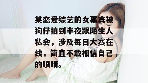 某恋爱综艺的女嘉宾被狗仔拍到半夜跟陌生人私会，涉及每日大赛在线，简直不敢相信自己的眼睛。  第1张