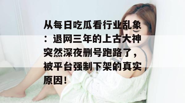 从每日吃瓜看行业乱象:退网三年的上古大神突然深夜删号跑路了,被平台强制下架的真实原因! 第1张 从每日吃瓜看行业乱象:退网三年的上古大神突然深夜删号跑路了,被平台强制下架的真实原因! 第1张